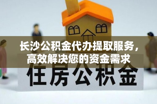 金州新区长沙公积金代办提取服务，高效解决您的资金需求