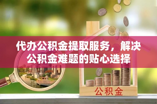 金州新区代办公积金提取服务，解决公积金难题的贴心选择