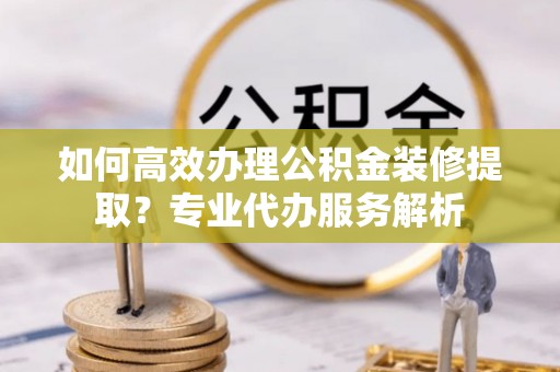 金州新区如何高效办理公积金装修提取？专业代办服务解析
