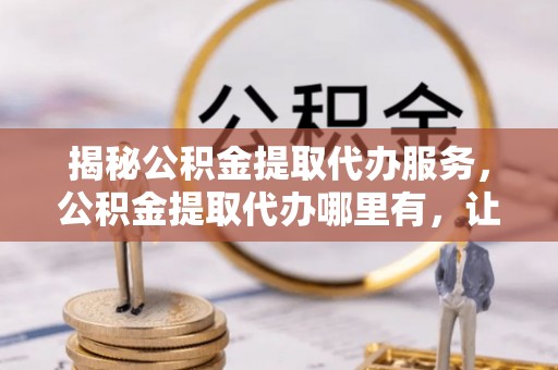 金州新区揭秘公积金提取代办服务，公积金提取代办哪里有，让你省时省心的解决方案