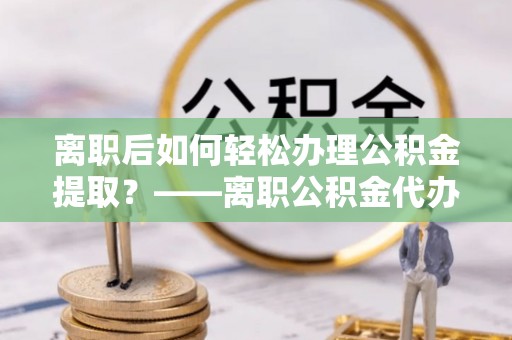 金州新区离职后如何轻松办理公积金提取？——离职公积金代办提取服务详解
