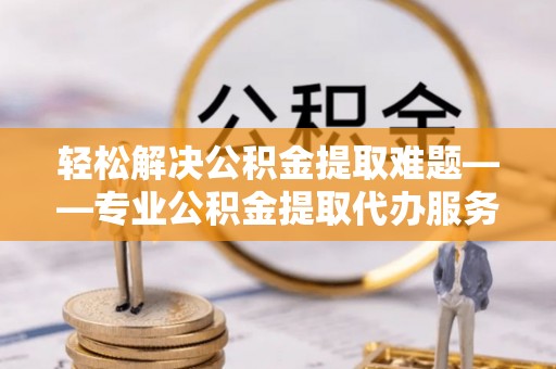金州新区轻松解决公积金提取难题——专业公积金提取代办服务详解