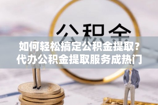 金州新区如何轻松搞定公积金提取？代办公积金提取服务成热门选择