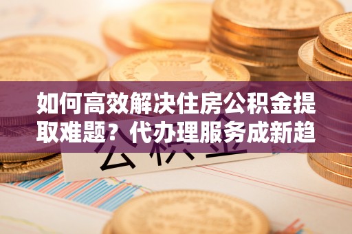 金州新区如何高效解决住房公积金提取难题？代办理服务成新趋势