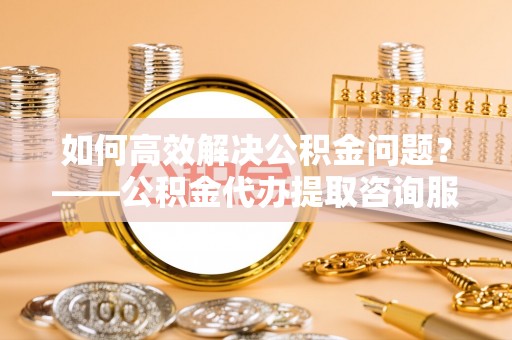 金州新区如何高效解决公积金问题？——公积金代办提取咨询服务指南