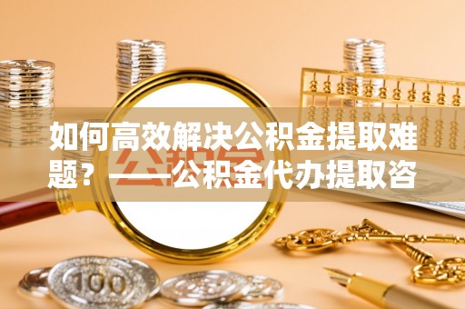 金州新区如何高效解决公积金提取难题？——公积金代办提取咨询服务全解析