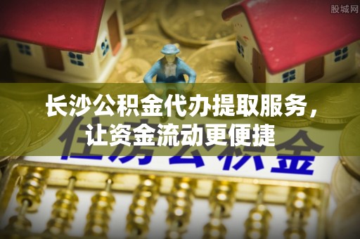 金州新区长沙公积金代办提取服务，让资金流动更便捷