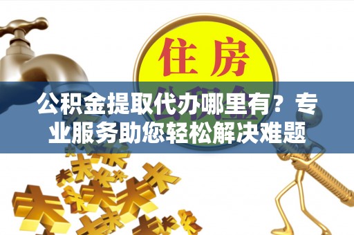 金州新区公积金提取代办哪里有？专业服务助您轻松解决难题