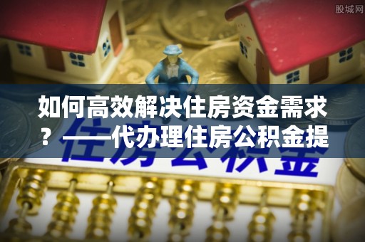 金州新区如何高效解决住房资金需求？——代办理住房公积金提取服务全解析