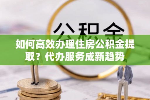 金州新区如何高效办理住房公积金提取？代办服务成新趋势