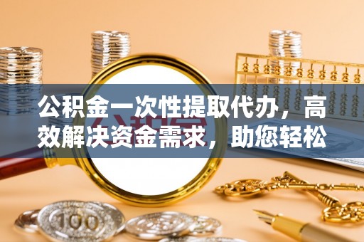 金州新区公积金一次性提取代办，高效解决资金需求，助您轻松应对生活难题