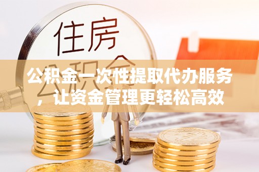 金州新区公积金一次性提取代办服务，让资金管理更轻松高效
