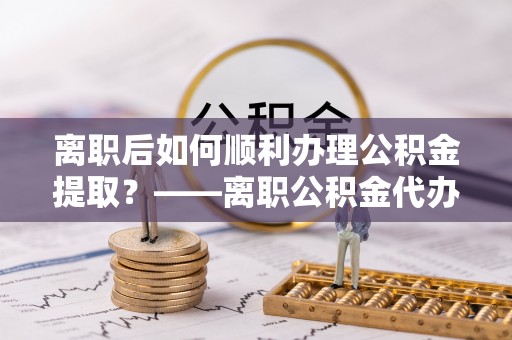 金州新区离职后如何顺利办理公积金提取？——离职公积金代办提取全攻略