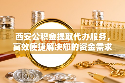 金州新区西安公积金提取代办服务，高效便捷解决您的资金需求