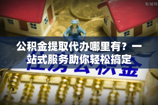 金州新区公积金提取代办哪里有？一站式服务助你轻松搞定