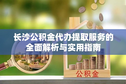 金州新区长沙公积金代办提取服务的全面解析与实用指南