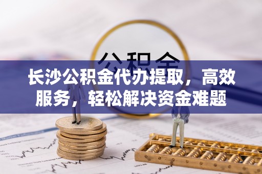 金州新区长沙公积金代办提取，高效服务，轻松解决资金难题