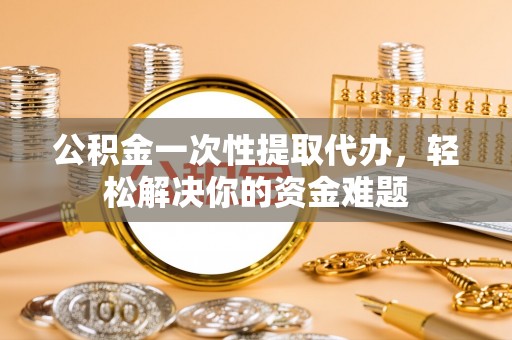 金州新区公积金一次性提取代办，轻松解决你的资金难题