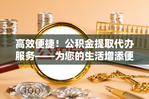 金州新区高效便捷！公积金提取代办服务——为您的生活增添便利
