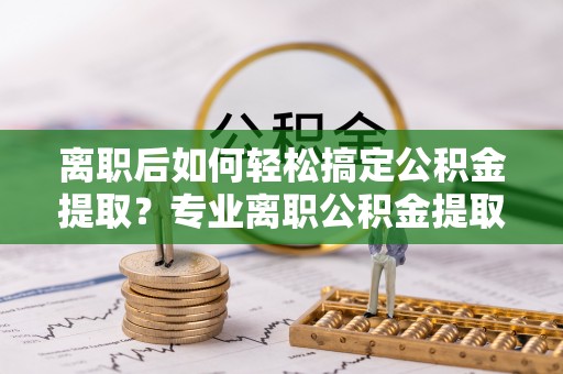 金州新区离职后如何轻松搞定公积金提取？专业离职公积金提取代办服务来帮你