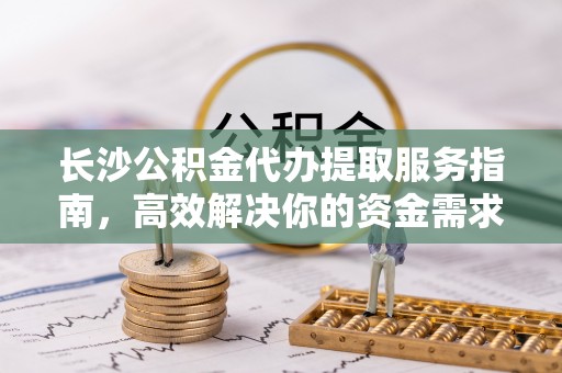 金州新区长沙公积金代办提取服务指南，高效解决你的资金需求