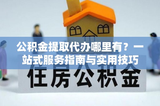 金州新区公积金提取代办哪里有？一站式服务指南与实用技巧